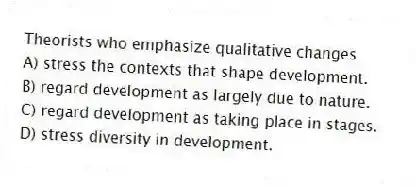Theorists who emphasize qualitative changes
A) stress the contexts that shape development.
B) regard development as largely due to nature.
C) regard development as taking place in stages.
D) stress diversity in development.