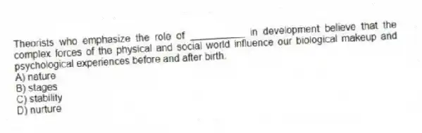 Theorists who emphasize the role of __________ in development believe that the complex forces of the physical and social world influence our biological makeup and psychological experiences before and after birth.
A) nature
B) stages
C) stability
D) nurture