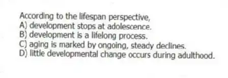 According to the lifespan perspective,
A) development stops at adolescence.
B) development is a lifelong process.
C) aging is marked by ongoing, steady declines.
D) little developmental change occurs during adulthood.