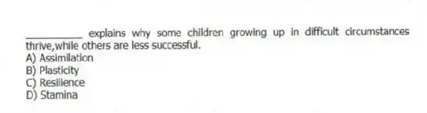 __________ explains why some children growing up in difficult circumstances thrive,while others are less successful.
A) Assimilation
B) Plasticity
C) Resilience
D) Stamina
