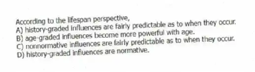 According to the lifespan perspective,
A) history-graded influences are fairly predictable as to when they occur.
B) age-graded influences become more powerful with age.
C) nonnormative influences are fairly predictable as to when they occur.
D) history-graded influences are normative.