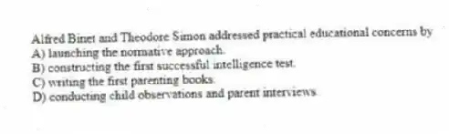 Alfred Binet and Theodore Simon addressed practical educational concerns by
A) launching the normative approach.
B) constructing the first successful intelligence test.
C) writing the first parenting books.
D) conducting child observations and parent interviews.