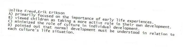Unlike Freud,Erik Erikson
A) primarily focused on the importance of early life experiences.
B) viewed children as taking a more active role in their own development.
C) minimized the role of culture in individual development.
D) pointed out that normal development must be understood in relation to each culture's life situation.