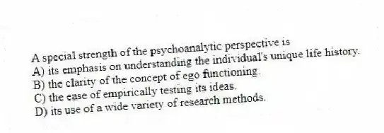 A special strength of the psychoanalytic perspective is
A) its emphasis on understanding the individual's unique life history.
B) the clarity of the concept of ego functioning.
C) the ease of empirically testing its ideas.
D) its use of a wide variety of research methods.