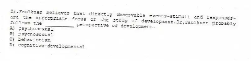 Dr.Faulkner believes that directly observable events-stimuli and responses-are the appropriate focus of the study of development.Dr.Faulkner probably follows the __________ perspective of development.
A) psychosexual
B) psychosocial
C) behaviorism
D) cognitive-developmental