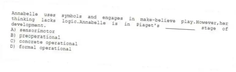 Annabelle uses symbols and engages in make-believe play.However,her thinking lacks logic.Annabelle is in Piaget's __________ stage of development.
A) sensorimotor
B) preoperational
C) concrete operational
D) formal operational