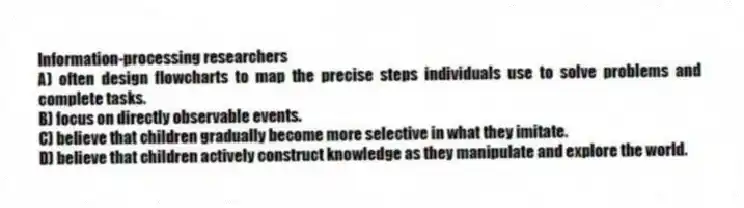 Information-processing researchers
A) often design flowcharts to map the precise steps individuals use to solve problems and complete tasks.
B) focus on directly observable events.
C) believe that children gradually become more selective in what they imitate.
D) believe that children actively construct knowledge as they manipulate and explore the world.
