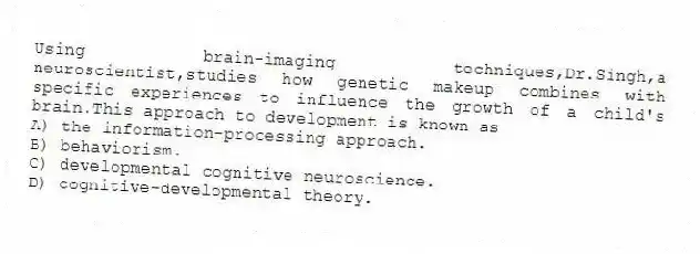 Using brain-imaging techniques,Dr.Singh,a neuroscientist,studies how genetic makeup combines with specific experiences to influence the growth of a child's brain.This approach to development is known as
A) the information-processing approach.
B) behaviorism.
C) developmental cognitive neuroscience.
D) cognitive-developmental theory.