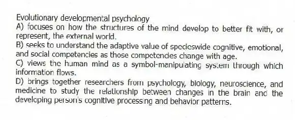Evolutionary developmental psychology
A) focuses on how the structures of the mind develop to better fit with, or represent, the external world.
B) seeks to understand the adaptive value of specieswide cognitive, emotional, and social competencies as those competencies change with age.
C) views the human mind as a symbol-manipulating system through which information flows.
D) brings together researchers from psychology, biology, neuroscience, and medicine to study the relationship between changes in the brain and the developing person's cognitive processing and behavior patterns.