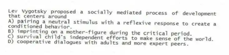 Lev Vygotsky proposed a socially mediated process of development that centers around
A) pairing a neutral stimulus with a reflexive response to create a conditioned behavior.
B) imprinting on a mother-figure during the critical period.
C) survival child's independent efforts to make sense of the world.
D) cooperative dialogues with adults and more expert peers.