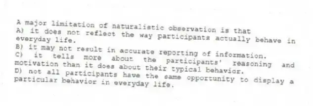 A major limitation of naturalistic observation is that
A) it does not reflect the way participants actually behave in everyday life.
B) it may not result in accurate reporting of information.
C) it tells more about the participants' reasoning and motivation than it does about their typical behavior.
D) not all participants have the same opportunity to display a particular behavior in everyday life.