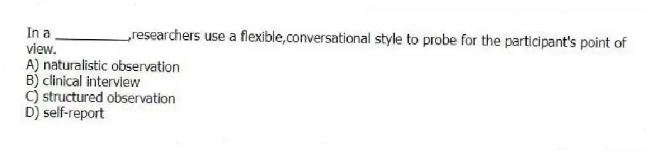 In a __________,researchers use a flexible,conversational style to probe for the participant's point of view.
A) naturalistic observation
B) clinical interview
C) structured observation
D) self-report