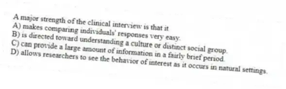 A major strength of the clinical interview is that it
A) makes comparing individuals' responses very easy.
B) is directed toward understanding a culture or distinct social group.
C) can provide a large amount of information in a fairly brief period.
D) allows researchers to see the behavior of interest as it occurs in natural settings.