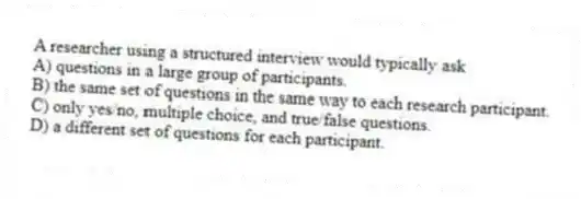A researcher using a structured interview would typically ask
A) questions in a large group of participants.
B) the same set of questions in the same way to each research participant.
C) only yes/no, multiple choice, and true/false questions.
D) a different set of questions for each participant.