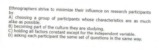 Ethnographers strive to minimize their influence on research participants by
A) choosing a group of participants whose characteristics are as much alike as possible.
B) becoming part of the culture they are studying.
C) holding all factors constant except for the independent variable.
D) asking each participant the same set of questions in the same way.