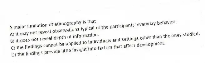 A major limitation of ethnography is that
A) it may not reveal observations typical of the participants' everyday behavior.
B) it does not reveal depth of information.
C) the findings cannot be applied to individuals and settings other than the ones studied.
D) the findings provide little insight into factors that affect development.