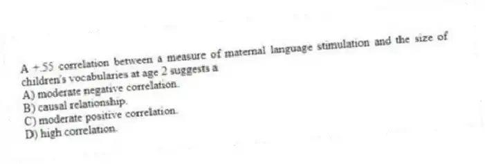 A +.55 correlation between a measure of maternal language stimulation and the size of children's vocabularies at age 2 suggests a
A) moderate negative correlation.
B) causal relationship.
C) moderate positive correlation.
D) high correlation.