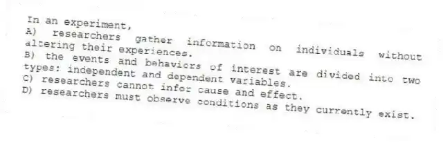 In an experiment,
A) researchers gather information on individuals without altering their experiences.
B) the events and behaviors of interest are divided into two types: independent and dependent variables.
C) researchers cannot infer cause and effect.
D) researchers must observe conditions as they currently exist.
