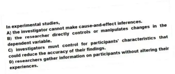 In experimental studies,
A) the investigator cannot make cause-and-effect inferences.
B) the researcher directly controls or manipulates changes in the dependent variable.
C) investigators must control for participants' characteristics that could reduce the accuracy of their findings.
D) researchers gather information on participants without altering their experiences.