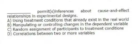 __________ permit(s)inferences about cause-and-effect relationships in experimental designs.
A) Using treatment conditions that already exist in the real world
B) Manipulating or controlling changes in the dependent variable
C) Random assignment of participants to treatment conditions
D) Correlations between two or more variables