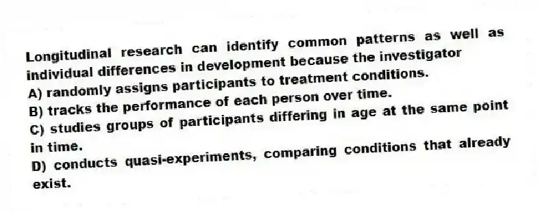 Longitudinal research can identify common patterns as well as individual differences in development because the investigator
A) randomly assigns participants to treatment conditions.
B) tracks the performance of each person over time.
C) studies groups of participants differing in age at the same point in time.
D) conducts quasi-experiments, comparing conditions that already exist.