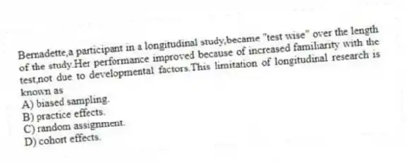 Bernadette,a participant in a longitudinal study,became "test wise" over the length of the study.Her performance improved because of increased familiarity with the test,not due to developmental factors.This limitation of longitudinal research is known as
A) biased sampling.
B) practice effects.
C) random assignment.
D) cohort effects.