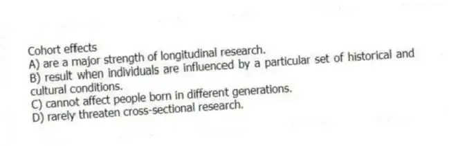 Cohort effects
A) are a major strength of longitudinal research.
B) result when individuals are influenced by a particular set of historical and cultural conditions.
C) cannot affect people born in different generations.
D) rarely threaten cross-sectional research.