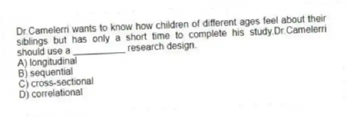 Dr.Camelerri wants to know how children of different ages feel about their siblings but has only a short time to complete his study.Dr.Camelerri should use a __________ research design.
A) longitudinal
B) sequential
C) cross-sectional
D) correlational