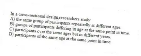In a cross-sectional design,researchers study
A) the same group of participants repeatedly at different ages.
B) groups of participants differing in age at the same point in time.
C) participants over the same ages but in different years.
D) participants of the same age at the same point in time.