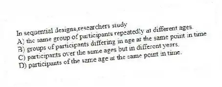 In sequential designs,researchers study
A) the same group of participants repeatedly at different ages.
B) groups of participants differing in age at the same point in time.
C) participants over the same ages but in different years.
D) participants of the same age at the same point in time.