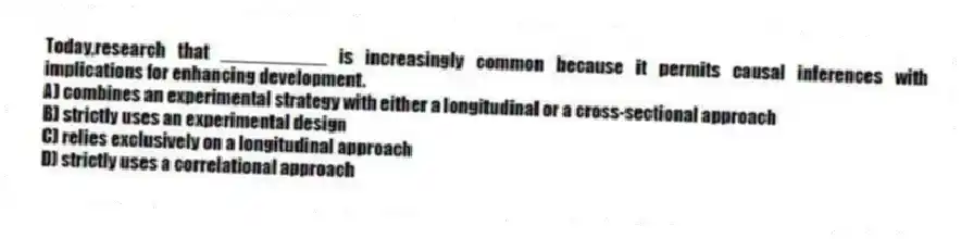 Today,research that __________ is increasingly common because it permits causal inferences with implications for enhancing development.
A) combines an experimental strategy with either a longitudinal or a cross-sectional approach
B) strictly uses an experimental design
C) relies exclusively on a longitudinal approach
D) strictly uses a correlational approach