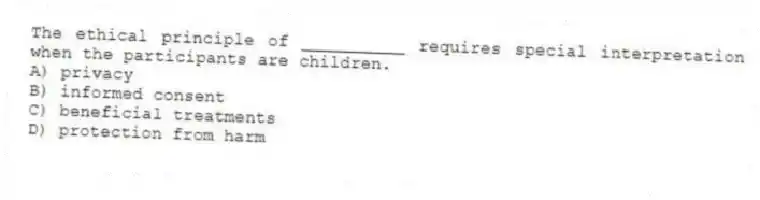 The ethical principle of __________ requires special interpretation when the participants are children.
A) privacy
B) informed consent
C) beneficial treatments
D) protection from harm