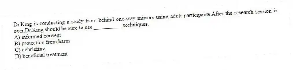 Dr.King is conducting a study from behind one-way mirrors using adult participants.After the research session is over,Dr.King should be sure to use __________ techniques.
A) informed consent
B) protection from harm
C) debriefing
D) beneficial treatment