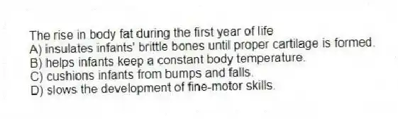 The rise in body fat during the first year of life
A) insulates infants' brittle bones until proper cartilage is formed.
B) helps infants keep a constant body temperature.
C) cushions infants from bumps and falls.
D) slows the development of fine-motor skills.