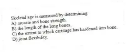 Skeletal age is measured by determining
A) muscle and bone strength.
B) the length of the long bones.
C) the extent to which cartilage has hardened into bone.
D) joint flexibility.