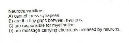 Neurotransmitters
A) cannot cross synapses.
B) are the tiny gaps between neurons.
C) are responsible for myelination.
D) are message-carrying chemicals released by neurons.