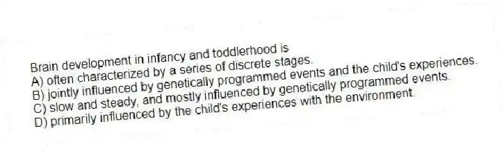 Brain development in infancy and toddlerhood is
A) often characterized by a series of discrete stages.
B) jointly influenced by genetically programmed events and the child's experiences.
C) slow and steady, and mostly influenced by genetically programmed events.
D) primarily influenced by the child's experiences with the environment.