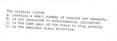 The cerebral cortex
A) contains a small number of neurons and synapses.
B) is not sensitive to environmental influences.
C) is the last part of the brain to stop growing.
D) is the smallest brain structure.