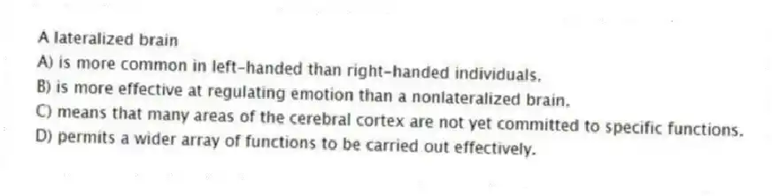 A lateralized brain
A) is more common in left-handed than right-handed individuals.
B) is more effective at regulating emotion than a nonlateralized brain.
C) means that many areas of the cerebral cortex are not yet committed to specific functions.
D) permits a wider array of functions to be carried out effectively.