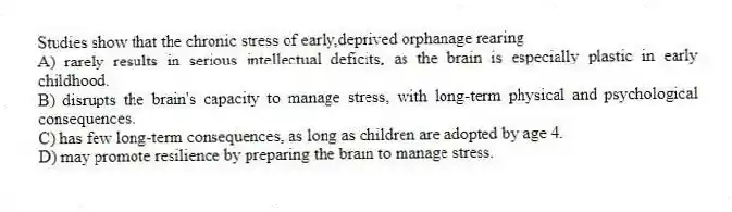 Studies show that the chronic stress of early,deprived orphanage rearing
A) rarely results in serious intellectual deficits, as the brain is especially plastic in early childhood.
B) disrupts the brain's capacity to manage stress, with long-term physical and psychological consequences.
C) has few long-term consequences, as long as children are adopted by age 4.
D) may promote resilience by preparing the brain to manage stress.