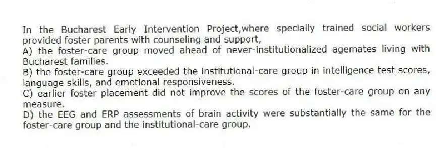 In the Bucharest Early Intervention Project,where specially trained social workers provided foster parents with counseling and support,
A) the foster-care group moved ahead of never-institutionalized agemates living with Bucharest families.
B) the foster-care group exceeded the institutional-care group in intelligence test scores, language skills, and emotional responsiveness.
C) earlier foster placement did not improve the scores of the foster-care group on any measure.
D) the EEG and ERP assessments of brain activity were substantially the same for the foster-care group and the institutional-care group.