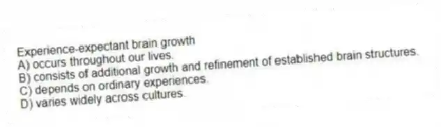 Experience-expectant brain growth
A) occurs throughout our lives.
B) consists of additional growth and refinement of established brain structures.
C) depends on ordinary experiences.
D) varies widely across cultures.