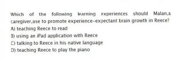 Which of the following learning experiences should Malan,a caregiver,use to promote experience-expectant brain growth in Reece?
A) teaching Reece to read
B) using an iPad application with Reece
C) talking to Reece in his native language
D) teaching Reece to play the piano