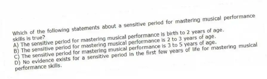 Which of the following statements about a sensitive period for mastering musical performance skills is true?
A) The sensitive period for mastering musical performance is birth to 2 years of age.
B) The sensitive period for mastering musical performance is 2 to 3 years of age.
C) The sensitive period for mastering musical performance is 3 to 5 years of age.
D) No evidence exists for a sensitive period in the first few years of life for mastering musical performance skills.