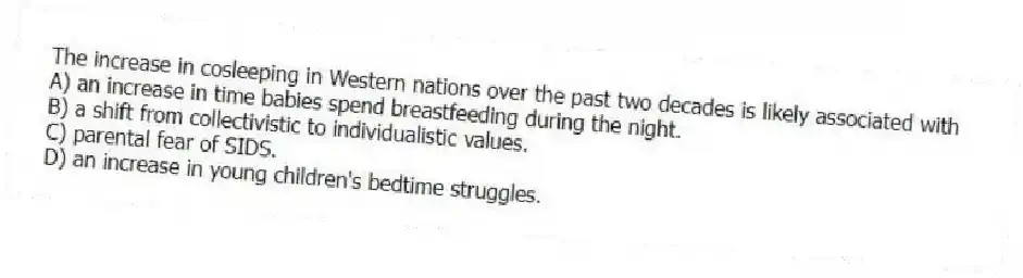 The increase in cosleeping in Western nations over the past two decades is likely associated with
A) an increase in time babies spend breastfeeding during the night.
B) a shift from collectivistic to individualistic values.
C) parental fear of SIDS.
D) an increase in young children's bedtime struggles.