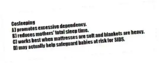 Cosleeping
A) promotes excessive dependency.
B) reduces mothers' total sleep time.
C) works best when mattresses are soft and blankets are heavy.
D) may actually help safeguard babies at risk for SIDS.