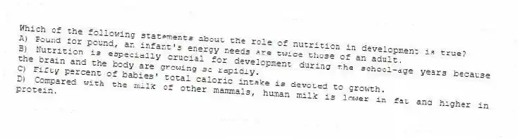 Which of the following statements about the role of nutrition in development is true?
A) Pound for pound, an infant's energy needs are twice those of an adult.
B) Nutrition is especially crucial for development during the school-age years because the brain and the body are growing so rapidly.
C) Fifty percent of babies' total caloric intake is devoted to growth.
D) Compared with the milk of other mammals, human milk is lower in fat and higher in protein.