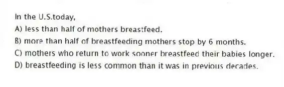 In the U.S.today,
A) less than half of mothers breastfeed.
B) more than half of breastfeeding mothers stop by 6 months.
C) mothers who return to work sooner breastfeed their babies longer.
D) breastfeeding is less common than it was in previous decades.