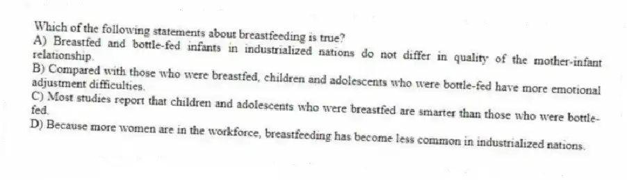 Which of the following statements about breastfeeding is true?
A) Breastfed and bottle-fed infants in industrialized nations do not differ in quality of the mother-infant relationship.
B) Compared with those who were breastfed, children and adolescents who were bottle-fed have more emotional adjustment difficulties.
C) Most studies report that children and adolescents who were breastfed are smarter than those who were bottle-fed.
D) Because more women are in the workforce, breastfeeding has become less common in industrialized nations.