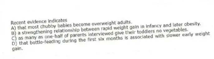 Recent evidence indicates
A) that most chubby babies become overweight adults.
B) a strengthening relationship between rapid weight gain in infancy and later obesity.
C) as many as one-half of parents interviewed give their toddlers no vegetables.
D) that bottle-feeding during the first six months is associated with slower early weight gain.